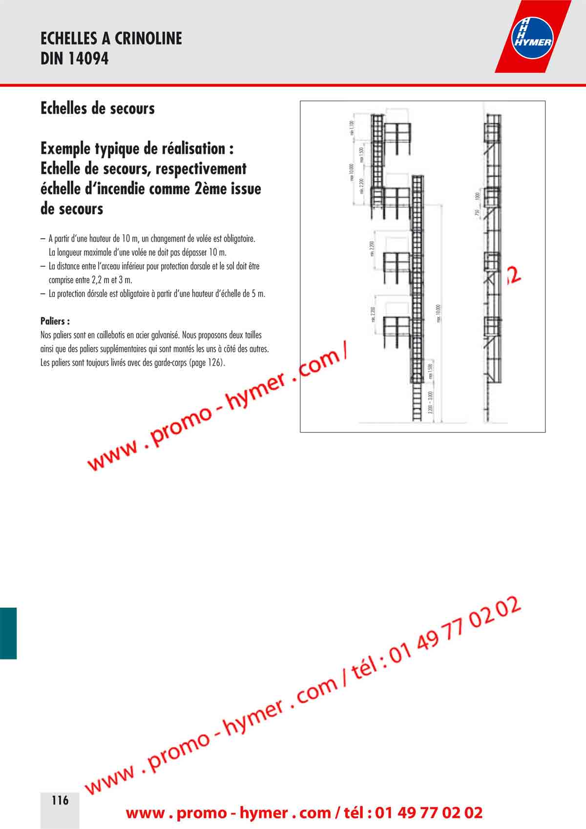 ECHELLES A CRINOLINE 
DIN 14094 


&Eacute;chelles de secours 

Exemple typique de r&eacute;alisation : 
&Eacute;chelle de secours, respectivement 
&eacute;chelle d&lsquo;incendie comme 2&egrave;me issue 
de secours 

&ndash; A partir d&lsquo;une hauteur de 10 m, un changement de vol&eacute;e est obligatoire. 
La longueur maximale d&lsquo;une vol&eacute;e ne doit pas d&eacute;passer 10 m. 
&ndash; La distance entre l&lsquo;arceau inf&eacute;rieur pour protection dorsale et le sol doit &ecirc;tre 
comprise entre 2,2 m et 3 m. 
&ndash; La protection dorsale est obligatoire &agrave; partir d&lsquo;une hauteur d&lsquo;&eacute;chelle de 5 m. 
Paliers : 

Nos paliers sont en caillebotis en acier galvanis&eacute;. Nous proposons deux tailles 
ainsi que des paliers suppl&eacute;mentaires qui sont mont&eacute;s les uns &agrave; c&ocirc;t&eacute; des autres. 
Les paliers sont toujours livr&eacute;s avec des garde-corps (page 126). 

min 1.100 
max 1.500 
max 10.000min. 2.200 
min. 2.200min. 2.200 
max 1.5002.200 bis 3.000 
max. 10.000 
750 
1000 